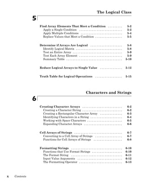 The Logical Class
5
Find Array Elements That Meet a Condition . . . . . . . . . 5-2
Apply a Single Condition . . . . . . . . . . . . . . . . . . . . . . . . . . . 5-2
Apply Multiple Conditions . . . . . . . . . . . . . . . . . . . . . . . . . . 5-4
Replace Values that Meet a Condition . . . . . . . . . . . . . . . . . 5-5
Determine if Arrays Are Logical . . . . . . . . . . . . . . . . . . . . 5-8
Identify Logical Matrix . . . . . . . . . . . . . . . . . . . . . . . . . . . . . 5-8
Test an Entire Array . . . . . . . . . . . . . . . . . . . . . . . . . . . . . . . 5-9
Test Each Array Element . . . . . . . . . . . . . . . . . . . . . . . . . . . 5-9
Summary Table . . . . . . . . . . . . . . . . . . . . . . . . . . . . . . . . . . . 5-10
Reduce Logical Arrays to Single Value . . . . . . . . . . . . . . 5-12
Truth Table for Logical Operations . . . . . . . . . . . . . . . . . 5-15
Characters and Strings
6
Creating Character Arrays . . . . . . . . . . . . . . . . . . . . . . . . . 6-2
Creating a Character String . . . . . . . . . . . . . . . . . . . . . . . . . 6-2
Creating a Rectangular Character Array . . . . . . . . . . . . . . 6-3
Identifying Characters in a String . . . . . . . . . . . . . . . . . . . . 6-4
Working with Space Characters . . . . . . . . . . . . . . . . . . . . . . 6-5
Expanding Character Arrays . . . . . . . . . . . . . . . . . . . . . . . . 6-6
Cell Arrays of Strings . . . . . . . . . . . . . . . . . . . . . . . . . . . . . . 6-7
Converting to a Cell Array of Strings . . . . . . . . . . . . . . . . . 6-7
Functions for Cell Arrays of Strings . . . . . . . . . . . . . . . . . . 6-8
Formatting Strings . . . . . . . . . . . . . . . . . . . . . . . . . . . . . . . . 6-10
Functions that Use Format Strings . . . . . . . . . . . . . . . . . . . 6-10
The Format String . . . . . . . . . . . . . . . . . . . . . . . . . . . . . . . . 6-11
Input Value Arguments . . . . . . . . . . . . . . . . . . . . . . . . . . . . 6-12
The Formatting Operator . . . . . . . . . . . . . . . . . . . . . . . . . . . 6-13
x Contents
 