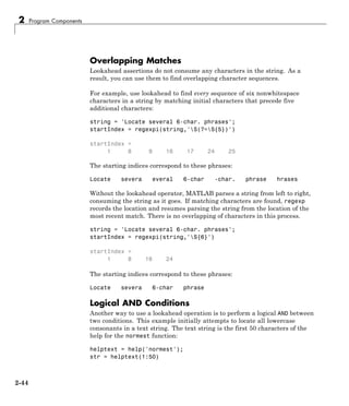 2 Program Components
Overlapping Matches
Lookahead assertions do not consume any characters in the string. As a
result, you can use them to find overlapping character sequences.
For example, use lookahead to find every sequence of six nonwhitespace
characters in a string by matching initial characters that precede five
additional characters:
string = 'Locate several 6-char. phrases';
startIndex = regexpi(string,'S(?=S{5})')
startIndex =
1 8 9 16 17 24 25
The starting indices correspond to these phrases:
Locate severa everal 6-char -char. phrase hrases
Without the lookahead operator, MATLAB parses a string from left to right,
consuming the string as it goes. If matching characters are found, regexp
records the location and resumes parsing the string from the location of the
most recent match. There is no overlapping of characters in this process.
string = 'Locate several 6-char. phrases';
startIndex = regexpi(string,'S{6}')
startIndex =
1 8 16 24
The starting indices correspond to these phrases:
Locate severa 6-char phrase
Logical AND Conditions
Another way to use a lookahead operation is to perform a logical AND between
two conditions. This example initially attempts to locate all lowercase
consonants in a text string. The text string is the first 50 characters of the
help for the normest function:
helptext = help('normest');
str = helptext(1:50)
2-44
 