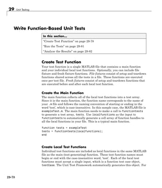 29 Unit Testing
Write Function-Based Unit Tests
In this section...
“Create Test Function” on page 29-78
“Run the Tests” on page 29-81
“Analyze the Results” on page 29-82
Create Test Function
Your test function is a single MATLAB file that contains a main function
and your individual local test functions. Optionally, you can include file
fixture and fresh fixture functions. File fixtures consist of setup and teardown
functions shared across all the tests in a file. These functions are executed
once per test file. Fresh fixtures consist of setup and teardown functions that
are executed before and after each local test function.
Create the Main Function
The main function collects all of the local test functions into a test array.
Since it is the main function, the function name corresponds to the name of
your .m file and follows the naming convention of starting or ending in the
word ‘test’, which is case-insensitive. In this sample case, the MATLAB file is
exampleTest.m. The main function needs to make a call to functiontests
to generate a test array, tests. Use localfunctions as the input to
functiontests to automatically generate a cell array of function handles to
all the local functions in your file. This is a typical main function.
function tests = exampleTest
tests = functiontests(localfunctions);
end
Create Local Test Functions
Individual test functions are included as local functions in the same MATLAB
file as the main (test-generating) function. These test function names must
begin or end with the case-insensitive word, ‘test’. Each of the local test
functions must accept a single input, which is a function test case object,
testCase. The Unit Test Framework automatically generates this object. For
29-78
 