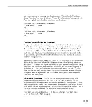 Write Function-Based Unit Tests
more information on creating test functions, see “Write Simple Test Case
Using Functions” on page 29-83 and “Types of Qualifications” on page 29-10.
This is a typical example of skeletal local-test functions.
function testFunctionOne(testCase)
% Test specific code
end
function FunctionTwotest(testCase)
% Test specific code
end
Create Optional Fixture Functions
Setup and teardown code, also referred to as test fixture functions, set up the
pretest state of the system and return it to the original state after running
the test. There are two types of these functions: file fixture functions that
run once per test file, and fresh fixture functions that run before and after
each local test function. These functions are not required to generate tests.
In general, it is preferable to use fresh fixtures over file fixtures to increase
unit test encapsulation.
A function test case object, testCase, must be the only input to file fixture and
fresh fixture functions. The Unit Test Framework automatically generates
this object. The TestCase object is a means to pass information between setup
functions, test functions, and teardown functions. Its TestData property is,
by default, a struct, which allows easy addition of fields and data. Typical
uses for this test data include paths and graphics handles. For an example
using the TestData property, see “Write Test Using Setup and Teardown
Functions” on page 29-88.
File Fixture Functions. Use file fixture functions to share setup and
teardown functions across all the tests in a file. The names for the file
fixture functions must be setupOnce and teardownOnce, respectively. These
functions execute a single time for each file. You can use file fixtures to set a
path before testing, and then reset it to the original path after testing. This is
a typical example of skeletal file fixture setup and teardown code.
function setupOnce(testCase) % do not change function name
% set a new path, for example
29-79
 
