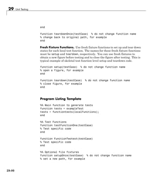 29 Unit Testing
end
function teardownOnce(testCase) % do not change function name
% change back to original path, for example
end
Fresh Fixture Functions. Use fresh fixture functions to set up and tear down
states for each local test function. The names for these fresh fixture functions
must be setup and teardown, respectively. You can use fresh fixtures to
obtain a new figure before testing and to close the figure after testing. This is
typical example of skeletal test function level setup and teardown code.
function setup(testCase) % do not change function name
% open a figure, for example
end
function teardown(testCase) % do not change function name
% close figure, for example
end
Program Listing Template
%% Main function to generate tests
function tests = exampleTest
tests = functiontests(localfunctions);
end
%% Test Functions
function testFunctionOne(testCase)
% Test specific code
end
function FunctionTwotest(testCase)
% Test specific code
end
%% Optional file fixtures
function setupOnce(testCase) % do not change function name
% set a new path, for example
29-80
 