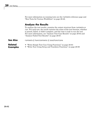 29 Unit Testing
For more information on running tests see the runtests reference page and
“Run Tests for Various Workflows” on page 29-46.
Analyze the Results
To analyze the test results, examine the output structure from runtests or
run. For each test, the result contains the name of the test function, whether
it passed, failed, or didn’t complete, and the time it took to run the test.
For more information, see “Analyze Test Case Results” on page 29-64 and
“Analyze Failed Test Results” on page 29-67.
See Also runtests | functiontests | localfunctions
Related
Examples
• “Write Simple Test Case Using Functions” on page 29-83
• “Write Test Using Setup and Teardown Functions” on page 29-88
29-82
 