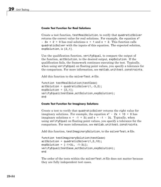 29 Unit Testing
Create Test Function for Real Solutions
Create a test function, testRealSolution, to verify that quadraticSolver
returns the correct value for real solutions. For example, the equation x2
- 3x + 2 = 0 has real solutions x = 1 and x = 2. This function calls
quadraticSolver with the inputs of this equation. The expected solution,
expSolution, is [2,1].
Use the qualification function, verifyEqual, to compare the output of
the function, actSolution, to the desired output, expSolution. If the
qualification fails, the framework continues executing the test. Typically,
when using verifyEqual on floating point values, you specify a tolerance for
the comparison. For more information, see matlab.unittest.constraints.
Add this function to the solverTest.m file.
function testRealSolution(testCase)
actSolution = quadraticSolver(1,-3,2);
expSolution = [2,1];
verifyEqual(testCase,actSolution,expSolution);
end
Create Test Function for Imaginary Solutions
Create a test to verify that quadraticSolver returns the right value for
imaginary solutions. For example, the equation x2
- 2x + 10 = 0 has
imaginary solutions x = -1 + 3i and x = -1 - 3i. Typically, when
using verifyEqual on floating point values, you specify a tolerance for the
comparison. For more information, see matlab.unittest.constraints.
Add this function, testImaginarySolution, to the solverTest.m file.
function testImaginarySolution(testCase)
actSolution = quadraticSolver(1,2,10);
expSolution = [-1+3i, -1-3i];
verifyEqual(testCase,actSolution,expSolution);
end
The order of the tests within the solverTest.m file does not matter because
they are fully independent test cases.
29-84
 