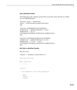 Write Simple Test Case Using Functions
Save solverTest Function
The following is the complete solverTest.m test file. Save this file in a folder
on your MATLAB path.
function tests = solverTest
tests = functiontests(localfunctions);
end
function testRealSolution(testCase)
actSolution = quadraticSolver(1,-3,2);
expSolution = [2,1];
verifyEqual(testCase,actSolution,expSolution);
end
function testImaginarySolution(testCase)
actSolution = quadraticSolver(1,2,10);
expSolution = [-1+3i, -1-3i];
verifyEqual(testCase,actSolution,expSolution);
end
Run Tests in solverTest Function
Run the tests.
results = runtests('solverTest.m')
Running solverTest
..
Done solverTest
__________
results =
1x2 TestResult array with properties:
Name
Passed
Failed
29-85
 