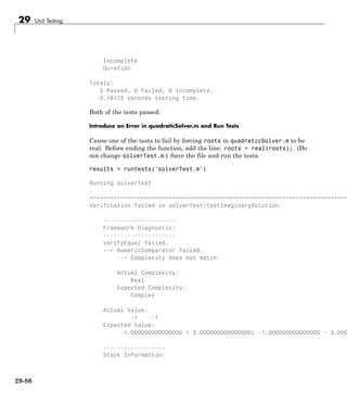 29 Unit Testing
Incomplete
Duration
Totals:
2 Passed, 0 Failed, 0 Incomplete.
0.19172 seconds testing time.
Both of the tests passed.
Introduce an Error in quadraticSolver.m and Run Tests
Cause one of the tests to fail by forcing roots in quadraticSolver.m to be
real. Before ending the function, add the line: roots = real(roots);. (Do
not change solverTest.m.) Save the file and run the tests.
results = runtests('solverTest.m')
Running solverTest
.
===========================================================================
Verification failed in solverTest/testImaginarySolution.
---------------------
Framework Diagnostic:
---------------------
verifyEqual failed.
--> NumericComparator failed.
--> Complexity does not match.
Actual Complexity:
Real
Expected Complexity:
Complex
Actual Value:
-1 -1
Expected Value:
-1.000000000000000 + 3.000000000000000i -1.000000000000000 - 3.000
------------------
Stack Information:
29-86
 