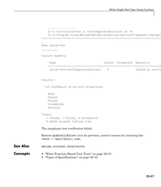 Write Simple Test Case Using Functions
------------------
In C:worksolverTest.m (testImaginarySolution) at 14
In C:Program FilesMATLABR2013btoolboxmatlabtestframework+matlab
===========================================================================
.
Done solverTest
__________
Failure Summary:
Name Failed Incomplete Reason(s)
=======================================================================
solverTest/testImaginarySolution X Failed by verifi
results =
1x2 TestResult array with properties:
Name
Passed
Failed
Incomplete
Duration
Totals:
1 Passed, 1 Failed, 0 Incomplete.
0.22545 seconds testing time.
The imaginary test verification failed.
Restore quadraticSolver.m to its previous, correct version by removing the
roots = real(roots); code.
See Also matlab.unittest.constraints
Concepts • “Write Function-Based Unit Tests” on page 29-78
• “Types of Qualifications” on page 29-10
29-87
 