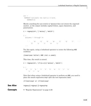Lookahead Assertions in Regular Expressions
str =
NORMEST Estimate the matrix 2-norm.
NORMEST(S
Merely searching for non-vowels ([^aeiou]) does not return the expected
answer, as the output includes capital letters, space characters, and
punctuation:
c = regexp(str,'[^aeiou]','match')
c =
Columns 1 through 14
' ' 'N' 'O' 'R' 'M' 'E' 'S' 'T' ' '
'E' 's' 't' 'm' 't'
...
Try this again, using a lookahead operator to create the following AND
condition:
(lowercase letter) AND (not a vowel)
This time, the result is correct:
c = regexp(str,'(?=[a-z])[^aeiou]','match')
c =
's' 't' 'm ' 't' 't' 'h' 'm' 't' 'r' 'x'
'n' 'r' 'm'
Note that when using a lookahead operator to perform an AND, you need to
place the match expression expr after the test expression test:
(?=test)expr or (?!test)expr
See Also regexp | regexpi | regexprep
Concepts • “Regular Expressions” on page 2-26
2-45
 