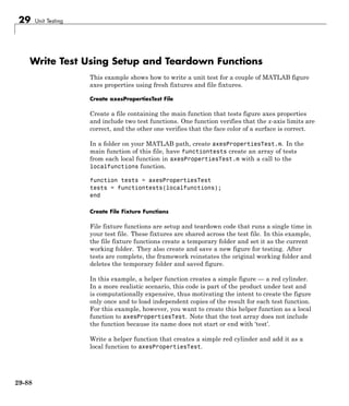 29 Unit Testing
Write Test Using Setup and Teardown Functions
This example shows how to write a unit test for a couple of MATLAB figure
axes properties using fresh fixtures and file fixtures.
Create axesPropertiesTest File
Create a file containing the main function that tests figure axes properties
and include two test functions. One function verifies that the x-axis limits are
correct, and the other one verifies that the face color of a surface is correct.
In a folder on your MATLAB path, create axesPropertiesTest.m. In the
main function of this file, have functiontests create an array of tests
from each local function in axesPropertiesTest.m with a call to the
localfunctions function.
function tests = axesPropertiesTest
tests = functiontests(localfunctions);
end
Create File Fixture Functions
File fixture functions are setup and teardown code that runs a single time in
your test file. These fixtures are shared across the test file. In this example,
the file fixture functions create a temporary folder and set it as the current
working folder. They also create and save a new figure for testing. After
tests are complete, the framework reinstates the original working folder and
deletes the temporary folder and saved figure.
In this example, a helper function creates a simple figure — a red cylinder.
In a more realistic scenario, this code is part of the product under test and
is computationally expensive, thus motivating the intent to create the figure
only once and to load independent copies of the result for each test function.
For this example, however, you want to create this helper function as a local
function to axesPropertiesTest. Note that the test array does not include
the function because its name does not start or end with ‘test’.
Write a helper function that creates a simple red cylinder and add it as a
local function to axesPropertiesTest.
29-88
 