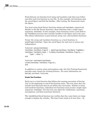 29 Unit Testing
Fresh fixtures are function level setup and teardown code that runs before
and after each test function in your file. In this example, the functions open
the saved figure and find the handles. After testing, the framework closes
the figure.
You must name fresh fixture functions setup and teardown, respectively.
Similar to the file fixture functions, these functions take a single input
argument, testCase. In this example, these functions create a new field in
the TestData structure that includes handles to the figure and to the axes.
This allows information to pass between setup, test, and teardown functions.
Create the setup and teardown functions as a local functions to
axesPropertiesTest. Open the saved figure for each test to ensure test
independence.
function setup(testCase)
testCase.TestData.Figure = openfig(testCase.TestData.figName);
testCase.TestData.Axes = findobj(testCase.TestData.Figure,...
'Type','Axes');
end
function teardown(testCase)
close(testCase.TestData.Figure);
end
In addition to custom setup and teardown code, the Unit Testing Framework
provides some classes for creating fixtures. For more information see
matlab.unittest.fixtures.
Create Test Functions
Each test is a local function that follows the naming convention of having
‘test’ at the beginning or end of the function name. The test array does not
include local functions that do not follow this convention. Similar to setup
and teardown functions, individual test functions must accept a single input
argument, testCase. Use this test case object for verifications, assertions,
assumptions, and fatal assertions functions.
The testDefaultXLim function test verifies that the x-axis limits are large
enough to display the cylinder. The lower limit needs to be less than -10,
29-90
 