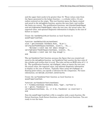 Write Test Using Setup and Teardown Functions
and the upper limit needs to be greater than 10. These values come from
the figure generated in the helper function — a cylinder with a 10 unit
radius centered on the origin. This test function opens the figure created
and saved in the setupOnce function, queries the axes limit, and verifies
the limits are correct. The qualification functions, verifyLessThanOrEqual
and verifyGreaterThanOrEqual, takes the test case, the actual value, the
expected value, and optional diagnostic information to display in the case of
failure as inputs.
Create the testDefaultXLim function as local function to
axesPropertiesTest.
function testDefaultXLim(testCase)
xlim = get(testCase.TestData.Axes, 'XLim');
verifyLessThanOrEqual(testCase, xlim(1), -10,...
'Minimum x-limit was not small enough');
verifyGreaterThanOrEqual(testCase, xlim(2), 10,...
'Maximum x-limit was not big enough');
end
The surfaceColorTest function accesses the figure that you created and
saved in the setupOnce function. surfaceColorTest queries the face color of
the cylinder and verifies that it is red. The color red has an RGB value of [1 0
0]. The qualification function, verifyEqual, takes as inputs the test case,
the actual value, the expected value, and optional diagnostic information
to display in the case of failure. Typically when using verifyEqual on
floating point-values, you specify a tolerance for the comparison. For more
information, see matlab.unittest.constraints.
Create the surfaceColorTest function as local function to
axesPropertiesTest.
function surfaceColorTest(testCase)
h = findobj(testCase.TestData.Axes,'Type','surface');
co = get(h,'FaceColor');
verifyEqual(testCase, co, [1 0 0],'FaceColor is incorrect')
end
Now the axesPropertiesTest.m file is complete with a main function, file
fixture functions, fresh fixture functions, and two local test functions. You are
ready to run the tests.
29-91
 