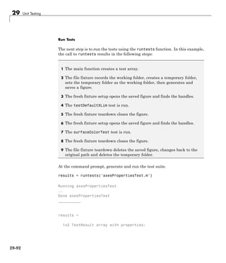29 Unit Testing
Run Tests
The next step is to run the tests using the runtests function. In this example,
the call to runtests results in the following steps:
1 The main function creates a test array.
2 The file fixture records the working folder, creates a temporary folder,
sets the temporary folder as the working folder, then generates and
saves a figure.
3 The fresh fixture setup opens the saved figure and finds the handles.
4 The testDefaultXLim test is run.
5 The fresh fixture teardown closes the figure.
6 The fresh fixture setup opens the saved figure and finds the handles.
7 The surfaceColorTest test is run.
8 The fresh fixture teardown closes the figure.
9 The file fixture teardown deletes the saved figure, changes back to the
original path and deletes the temporary folder.
At the command prompt, generate and run the test suite.
results = runtests('axesPropertiesTest.m')
Running axesPropertiesTest
..
Done axesPropertiesTest
__________
results =
1x2 TestResult array with properties:
29-92
 