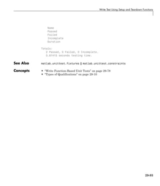Write Test Using Setup and Teardown Functions
Name
Passed
Failed
Incomplete
Duration
Totals:
2 Passed, 0 Failed, 0 Incomplete.
0.81415 seconds testing time.
See Also matlab.unittest.fixtures | matlab.unittest.constraints
Concepts • “Write Function-Based Unit Tests” on page 29-78
• “Types of Qualifications” on page 29-10
29-93
 