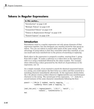 2 Program Components
Tokens in Regular Expressions
In this section...
“Introduction” on page 2-46
“Multiple Tokens” on page 2-48
“Unmatched Tokens” on page 2-48
“Tokens in Replacement Strings” on page 2-50
“Named Capture” on page 2-50
Introduction
Parentheses used in a regular expression not only group elements of that
expression together, but also designate any matches found for that group as
tokens. You can use tokens to match other parts of the same string. One
advantage of using tokens is that they remember what they matched, so you
can recall and reuse matched text in the process of searching or replacing.
Each token in the expression is assigned a number, starting from 1, going
from left to right. To make a reference to a token later in the expression,
refer to it using a backslash followed by the token number. For example,
when referencing a token generated by the third set of parentheses in the
expression, use 3.
As a simple example, if you wanted to search for identical sequential letters
in a string, you could capture the first letter as a token and then search for a
matching character immediately afterwards. In the expression shown below,
the (S) phrase creates a token whenever regexp matches any nonwhitespace
character in the string. The second part of the expression, '1', looks for a
second instance of the same character immediately following the first:
poestr = ['While I nodded, nearly napping, ' ...
'suddenly there came a tapping,'];
[mat,tok,ext] = regexp(poestr, '(S)1', 'match', ...
'tokens', 'tokenExtents');
mat
2-46
 