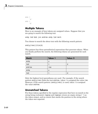 2 Program Components
ans =
'a'
ans =
'b'
Multiple Tokens
Here is an example of how tokens are assigned values. Suppose that you
are going to search the following text:
andy ted bob jim andrew andy ted mark
You choose to search the above text with the following search pattern:
and(y|rew)|(t)e(d)
This pattern has three parenthetical expressions that generate tokens. When
you finally perform the search, the following tokens are generated for each
match.
Match Token 1 Token 2
andy y
ted t d
andrew rew
andy y
ted t d
Only the highest level parentheses are used. For example, if the search
pattern and(y|rew) finds the text andrew, token 1 is assigned the value rew.
However, if the search pattern (and(y|rew)) is used, token 1 is assigned
the value andrew.
Unmatched Tokens
For those tokens specified in the regular expression that have no match in the
string being evaluated, regexp and regexpi return an empty string ('') as
the token output, and an extent that marks the position in the string where
the token was expected.
2-48
 