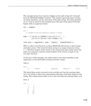 Tokens in Regular Expressions
The example shown here executes regexp on the path string str returned
from the MATLAB tempdir function. The regular expression expr includes
six token specifiers, one for each piece of the path string. The third specifier
[a-z]+ has no match in the string because this part of the path, Profiles,
begins with an uppercase letter:
str = tempdir
str =
C:WINNTProfilesbpascalLOCALS~1Temp
expr = ['([A-Z]:)(WINNT)([a-z]+)?.*' ...
'([a-z]+)([A-Z]+~d)(Temp)'];
[tok ext] = regexp(str, expr, 'tokens', 'tokenExtents');
When a token is not found in a string, MATLAB still returns a token string
and token extent. The returned token string is an empty character string
(''). The first number of the extent is the string index that marks where the
token was expected, and the second number of the extent is equal to one
less than the first.
In the case of this example, the empty token is the third specified in the
expression, so the third token string returned is empty:
tok{:}
ans =
'C:' 'WINNT' '' 'bpascal' 'LOCALS~1' 'Temp'
The third token extent returned in the variable ext has the starting index
set to 10, which is where the nonmatching substring, Profiles, begins in the
string. The ending extent index is set to one less than the starting index, or 9:
ext{:}
ans =
1 2
4 8
10 9
19 25
27 34
2-49
 