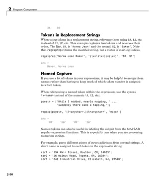 2 Program Components
36 39
Tokens in Replacement Strings
When using tokens in a replacement string, reference them using $1, $2, etc.
instead of 1, 2, etc. This example captures two tokens and reverses their
order. The first, $1, is 'Norma Jean' and the second, $2, is 'Baker'. Note
that regexprep returns the modified string, not a vector of starting indices.
regexprep('Norma Jean Baker', '(w+sw+)s(w+)', '$2, $1')
ans =
Baker, Norma Jean
Named Capture
If you use a lot of tokens in your expressions, it may be helpful to assign them
names rather than having to keep track of which token number is assigned
to which token.
When referencing a named token within the expression, use the syntax
k<name> instead of the numeric 1, 2, etc.:
poestr = ['While I nodded, nearly napping, ' ...
'suddenly there came a tapping,'];
regexp(poestr, '(?<anychar>.)k<anychar>', 'match')
ans =
'dd' 'pp' 'dd' 'pp'
Named tokens can also be useful in labeling the output from the MATLAB
regular expression functions. This is especially true when you are processing
numerous strings.
For example, parse different pieces of street addresses from several strings. A
short name is assigned to each token in the expression string:
str1 = '134 Main Street, Boulder, CO, 14923';
str2 = '26 Walnut Road, Topeka, KA, 25384';
str3 = '847 Industrial Drive, Elizabeth, NJ, 73548';
2-50
 