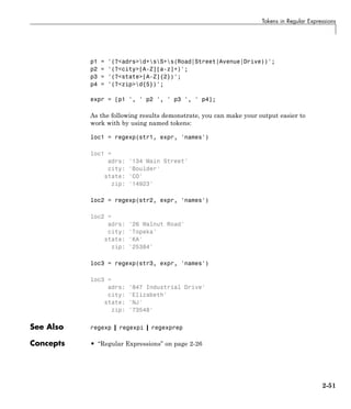Tokens in Regular Expressions
p1 = '(?<adrs>d+sS+s(Road|Street|Avenue|Drive))';
p2 = '(?<city>[A-Z][a-z]+)';
p3 = '(?<state>[A-Z]{2})';
p4 = '(?<zip>d{5})';
expr = [p1 ', ' p2 ', ' p3 ', ' p4];
As the following results demonstrate, you can make your output easier to
work with by using named tokens:
loc1 = regexp(str1, expr, 'names')
loc1 =
adrs: '134 Main Street'
city: 'Boulder'
state: 'CO'
zip: '14923'
loc2 = regexp(str2, expr, 'names')
loc2 =
adrs: '26 Walnut Road'
city: 'Topeka'
state: 'KA'
zip: '25384'
loc3 = regexp(str3, expr, 'names')
loc3 =
adrs: '847 Industrial Drive'
city: 'Elizabeth'
state: 'NJ'
zip: '73548'
See Also regexp | regexpi | regexprep
Concepts • “Regular Expressions” on page 2-26
2-51
 