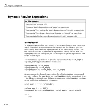 2 Program Components
Dynamic Regular Expressions
In this section...
“Introduction” on page 2-52
“Dynamic Match Expressions — (??expr)” on page 2-53
“Commands That Modify the Match Expression — (??@cmd)” on page 2-54
“Commands That Serve a Functional Purpose — (?@cmd)” on page 2-55
“Commands in Replacement Expressions — ${cmd}” on page 2-58
Introduction
In a dynamic expression, you can make the pattern that you want regexp to
match dependent on the content of the input string. In this way, you can
more closely match varying input patterns in the string being parsed. You
can also use dynamic expressions in replacement strings for use with the
regexprep function. This gives you the ability to adapt the replacement text
to the parsed input.
You can include any number of dynamic expressions in the match_expr or
replace_expr arguments of these commands:
regexp(string, match_expr)
regexpi(string, match_expr)
regexprep(string, match_expr, replace_expr)
As an example of a dynamic expression, the following regexprep command
correctly replaces the term internationalization with its abbreviated form,
i18n. However, to use it on a different term such as globalization, you have
to use a different replacement expression:
match_expr = '(^w)(w*)(w$)';
replace_expr1 = '$118$3';
regexprep('internationalization', match_expr, replace_expr1)
ans =
i18n
2-52
 