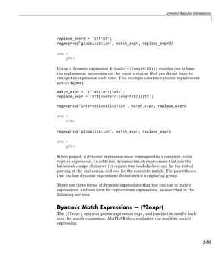 Dynamic Regular Expressions
replace_expr2 = '$111$3';
regexprep('globalization', match_expr, replace_expr2)
ans =
g11n
Using a dynamic expression ${num2str(length($2))} enables you to base
the replacement expression on the input string so that you do not have to
change the expression each time. This example uses the dynamic replacement
syntax ${cmd}.
match_expr = '(^w)(w*)(w$)';
replace_expr = '$1${num2str(length($2))}$3';
regexprep('internationalization', match_expr, replace_expr)
ans =
i18n
regexprep('globalization', match_expr, replace_expr)
ans =
g11n
When parsed, a dynamic expression must correspond to a complete, valid
regular expression. In addition, dynamic match expressions that use the
backslash escape character () require two backslashes: one for the initial
parsing of the expression, and one for the complete match. The parentheses
that enclose dynamic expressions do not create a capturing group.
There are three forms of dynamic expressions that you can use in match
expressions, and one form for replacement expressions, as described in the
following sections
Dynamic Match Expressions — (??expr)
The (??expr) operator parses expression expr, and inserts the results back
into the match expression. MATLAB then evaluates the modified match
expression.
2-53
 