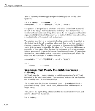 2 Program Components
Here is an example of the type of expression that you can use with this
operator:
str = {'5XXXXX', '8XXXXXXXX', '1X'};
regexp(str, '^(d+)(??X{$1})$', 'match', 'once');
The purpose of this particular command is to locate a series of X characters
in each of the strings stored in the input cell array. Note however that the
number of Xs varies in each string. If the count did not vary, you could use the
expression X{n} to indicate that you want to match n of these characters. But,
a constant value of n does not work in this case.
The solution used here is to capture the leading count number (e.g., the 5 in
the first string of the cell array) in a token, and then to use that count in a
dynamic expression. The dynamic expression in this example is (??X{$1}),
where $1 is the value captured by the token d+. The operator {$1} makes a
quantifier of that token value. Because the expression is dynamic, the same
pattern works on all three of the input strings in the cell array. With the first
input string, regexp looks for five X characters; with the second, it looks for
eight, and with the third, it looks for just one:
regexp(str, '^(d+)(??X{$1})$', 'match', 'once')
ans =
'5XXXXX' '8XXXXXXXX' '1X'
Commands That Modify the Match Expression —
(??@cmd)
MATLAB uses the (??@cmd) operator to include the results of a MATLAB
command in the match expression. This command must return a string that
can be used within the match expression.
For example, use the dynamic expression (??@flilplr($1)) to locate a
palindrome string, “Never Odd or Even”, that has been embedded into a
larger string.
First, create the input string. Make sure that all letters are lowercase, and
remove all nonword characters.
str = lower(...
2-54
 