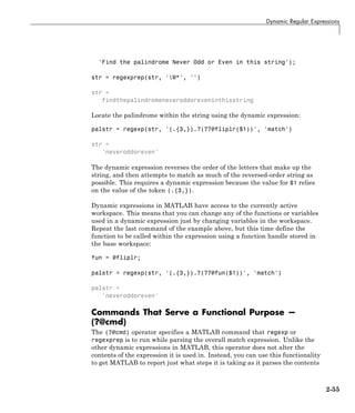 Dynamic Regular Expressions
'Find the palindrome Never Odd or Even in this string');
str = regexprep(str, 'W*', '')
str =
findthepalindromeneveroddoreveninthisstring
Locate the palindrome within the string using the dynamic expression:
palstr = regexp(str, '(.{3,}).?(??@fliplr($1))', 'match')
str =
'neveroddoreven'
The dynamic expression reverses the order of the letters that make up the
string, and then attempts to match as much of the reversed-order string as
possible. This requires a dynamic expression because the value for $1 relies
on the value of the token (.{3,}).
Dynamic expressions in MATLAB have access to the currently active
workspace. This means that you can change any of the functions or variables
used in a dynamic expression just by changing variables in the workspace.
Repeat the last command of the example above, but this time define the
function to be called within the expression using a function handle stored in
the base workspace:
fun = @fliplr;
palstr = regexp(str, '(.{3,}).?(??@fun($1))', 'match')
palstr =
'neveroddoreven'
Commands That Serve a Functional Purpose —
(?@cmd)
The (?@cmd) operator specifies a MATLAB command that regexp or
regexprep is to run while parsing the overall match expression. Unlike the
other dynamic expressions in MATLAB, this operator does not alter the
contents of the expression it is used in. Instead, you can use this functionality
to get MATLAB to report just what steps it is taking as it parses the contents
2-55
 