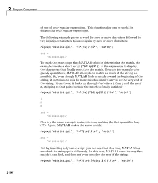 2 Program Components
of one of your regular expressions. This functionality can be useful in
diagnosing your regular expressions.
The following example parses a word for zero or more characters followed by
two identical characters followed again by zero or more characters:
regexp('mississippi', 'w*(w)1w*', 'match')
ans =
'mississippi'
To track the exact steps that MATLAB takes in determining the match, the
example inserts a short script (?@disp($1)) in the expression to display
the characters that finally constitute the match. Because the example uses
greedy quantifiers, MATLAB attempts to match as much of the string as
possible. So, even though MATLAB finds a match toward the beginning of the
string, it continues to look for more matches until it arrives at the very end of
the string. From there, it backs up through the letters i then p and the next
p, stopping at that point because the match is finally satisfied:
regexp('mississippi', 'w*(w)(?@disp($1))1w*', 'match')
i
p
p
ans =
'mississippi'
Now try the same example again, this time making the first quantifier lazy
(*?). Again, MATLAB makes the same match:
regexp('mississippi', 'w*?(w)1w*', 'match')
ans =
'mississippi'
But by inserting a dynamic script, you can see that this time, MATLAB has
matched the string quite differently. In this case, MATLAB uses the very first
match it can find, and does not even consider the rest of the string:
regexp('mississippi', 'w*?(w)(?@disp($1))1w*', 'match')
2-56
 