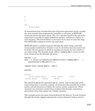 Dynamic Regular Expressions
m
i
s
ans =
'mississippi'
To demonstrate how versatile this type of dynamic expression can be, consider
the next example that progressively assembles a cell array as MATLAB
iteratively parses the input string. The (?!) operator found at the end of the
expression is actually an empty lookahead operator, and forces a failure at
each iteration. This forced failure is necessary if you want to trace the steps
that MATLAB is taking to resolve the expression.
MATLAB makes a number of passes through the input string, each time
trying another combination of letters to see if a fit better than last match can
be found. On any passes in which no matches are found, the test results in
an empty string. The dynamic script (?@if(~isempty($&))) serves to omit
these strings from the matches cell array:
matches = {};
expr = ['(Eulers)?(Cauchys)?(Boole)?(?@if(~isempty($&)),' ...
'matches{end+1}=$&;end)(?!)'];
regexp('Euler Cauchy Boole', expr);
matches
matches =
'Euler Cauchy Boole' 'Euler Cauchy ' 'Euler '
'Cauchy Boole' 'Cauchy ' 'Boole'
The operators $& (or the equivalent $0), $`, and $' refer to that part of the
input string that is currently a match, all characters that precede the current
match, and all characters to follow the current match, respectively. These
operators are sometimes useful when working with dynamic expressions,
particularly those that employ the (?@cmd) operator.
This example parses the input string looking for the letter g. At each iteration
through the string, regexp compares the current character with g, and not
2-57
 
