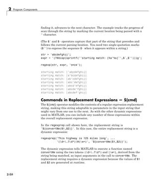 2 Program Components
finding it, advances to the next character. The example tracks the progress of
scan through the string by marking the current location being parsed with a
^ character.
(The $` and $· operators capture that part of the string that precedes and
follows the current parsing location. You need two single-quotation marks
($'') to express the sequence $· when it appears within a string.)
str = 'abcdefghij';
expr = '(?@disp(sprintf(''starting match: [%s^%s]'',$`,$'')))g';
regexp(str, expr, 'once');
starting match: [^abcdefghij]
starting match: [a^bcdefghij]
starting match: [ab^cdefghij]
starting match: [abc^defghij]
starting match: [abcd^efghij]
starting match: [abcde^fghij]
starting match: [abcdef^ghij]
Commands in Replacement Expressions — ${cmd}
The ${cmd} operator modifies the contents of a regular expression replacement
string, making this string adaptable to parameters in the input string that
might vary from one use to the next. As with the other dynamic expressions
used in MATLAB, you can include any number of these expressions within
the overall replacement expression.
In the regexprep call shown here, the replacement string is
'${convertMe($1,$2)}'. In this case, the entire replacement string is a
dynamic expression:
regexprep('This highway is 125 miles long', ...
'(d+.?d*)W(w+)', '${convertMe($1,$2)}');
The dynamic expression tells MATLAB to execute a function named
convertMe using the two tokens (d+.?d*) and (w+), derived from the
string being matched, as input arguments in the call to convertMe. The
replacement string requires a dynamic expression because the values of $1
and $2 are generated at runtime.
2-58
 