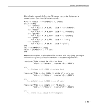 Dynamic Regular Expressions
The following example defines the file named convertMe that converts
measurements from imperial units to metric.
function valout = convertMe(valin, units)
switch(units)
case 'inches'
fun = @(in)in .* 2.54; uout = 'centimeters';
case 'miles'
fun = @(mi)mi .* 1.6093; uout = 'kilometers';
case 'pounds'
fun = @(lb)lb .* 0.4536; uout = 'kilograms';
case 'pints'
fun = @(pt)pt .* 0.4731; uout = 'litres';
case 'ounces'
fun = @(oz)oz .* 28.35; uout = 'grams';
end
val = fun(str2num(valin));
valout = [num2str(val) ' ' uout];
end
At the command line, call the convertMe function from regexprep, passing in
values for the quantity to be converted and name of the imperial unit:
regexprep('This highway is 125 miles long', ...
'(d+.?d*)W(w+)', '${convertMe($1,$2)}')
ans =
This highway is 201.1625 kilometers long
regexprep('This pitcher holds 2.5 pints of water', ...
'(d+.?d*)W(w+)', '${convertMe($1,$2)}')
ans =
This pitcher holds 1.1828 litres of water
regexprep('This stone weighs about 10 pounds', ...
'(d+.?d*)W(w+)', '${convertMe($1,$2)}')
ans =
This stone weighs about 4.536 kilograms
2-59
 