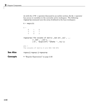 2 Program Components
As with the (??@ ) operator discussed in an earlier section, the ${ } operator
has access to variables in the currently active workspace. The following
regexprep command uses the array A defined in the base workspace:
A = magic(3)
A =
8 1 6
3 5 7
4 9 2
regexprep('The columns of matrix _nam are _val', ...
{'_nam', '_val'}, ...
{'A', '${sprintf(''%d%d%d '', A)}'})
ans =
The columns of matrix A are 834 159 672
See Also regexp | regexpi | regexprep
Concepts • “Regular Expressions” on page 2-26
2-60
 