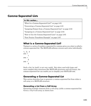 Comma-Separated Lists
Comma-Separated Lists
In this section...
“What Is a Comma-Separated List?” on page 2-61
“Generating a Comma-Separated List” on page 2-61
“Assigning Output from a Comma-Separated List” on page 2-63
“Assigning to a Comma-Separated List” on page 2-64
“How to Use the Comma-Separated Lists” on page 2-65
“Fast Fourier Transform Example” on page 2-67
What Is a Comma-Separated List?
Typing in a series of numbers separated by commas gives you what is called a
comma-separated list. The MATLAB software returns each value individually:
1, 2, 3
ans =
1
ans =
2
ans =
3
Such a list, by itself, is not very useful. But when used with large and
more complex data structures like MATLAB structures and cell arrays, the
comma-separated list can enable you to simplify your MATLAB code.
Generating a Comma-Separated List
This section describes how to generate a comma-separated list from either a
cell array or a MATLAB structure.
Generating a List from a Cell Array
Extracting multiple elements from a cell array yields a comma-separated list.
Given a 4-by-6 cell array as shown here
2-61
 