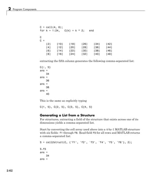 2 Program Components
C = cell(4, 6);
for k = 1:24, C{k} = k * 2; end
C
C =
[2] [10] [18] [26] [34] [42]
[4] [12] [20] [28] [36] [44]
[6] [14] [22] [30] [38] [46]
[8] [16] [24] [32] [40] [48]
extracting the fifth column generates the following comma-separated list:
C{:, 5}
ans =
34
ans =
36
ans =
38
ans =
40
This is the same as explicitly typing
C{1, 5}, C{2, 5}, C{3, 5}, C{4, 5}
Generating a List from a Structure
For structures, extracting a field of the structure that exists across one of its
dimensions yields a comma-separated list.
Start by converting the cell array used above into a 4-by-1 MATLAB structure
with six fields: f1 through f6. Read field f5 for all rows and MATLAB returns
a comma-separated list:
S = cell2struct(C, {'f1', 'f2', 'f3', 'f4', 'f5', 'f6'}, 2);
S.f5
ans =
34
ans =
2-62
 