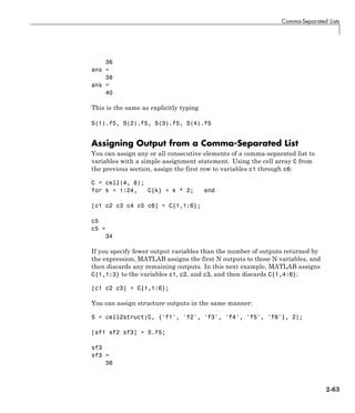 Comma-Separated Lists
36
ans =
38
ans =
40
This is the same as explicitly typing
S(1).f5, S(2).f5, S(3).f5, S(4).f5
Assigning Output from a Comma-Separated List
You can assign any or all consecutive elements of a comma-separated list to
variables with a simple assignment statement. Using the cell array C from
the previous section, assign the first row to variables c1 through c6:
C = cell(4, 6);
for k = 1:24, C{k} = k * 2; end
[c1 c2 c3 c4 c5 c6] = C{1,1:6};
c5
c5 =
34
If you specify fewer output variables than the number of outputs returned by
the expression, MATLAB assigns the first N outputs to those N variables, and
then discards any remaining outputs. In this next example, MATLAB assigns
C{1,1:3} to the variables c1, c2, and c3, and then discards C{1,4:6}:
[c1 c2 c3] = C{1,1:6};
You can assign structure outputs in the same manner:
S = cell2struct(C, {'f1', 'f2', 'f3', 'f4', 'f5', 'f6'}, 2);
[sf1 sf2 sf3] = S.f5;
sf3
sf3 =
38
2-63
 