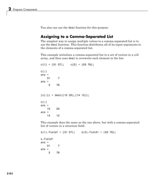 2 Program Components
You also can use the deal function for this purpose.
Assigning to a Comma-Separated List
The simplest way to assign multiple values to a comma-separated list is to
use the deal function. This function distributes all of its input arguments to
the elements of a comma-separated list.
This example initializes a comma-separated list to a set of vectors in a cell
array, and then uses deal to overwrite each element in the list:
c{1} = [31 07]; c{2} = [03 78];
c{:}
ans =
31 7
ans =
3 78
[c{:}] = deal([10 20],[14 12]);
c{:}
ans =
10 20
ans =
14 12
This example does the same as the one above, but with a comma-separated
list of vectors in a structure field:
s(1).field1 = [31 07]; s(2).field1 = [03 78];
s.field1
ans =
31 7
ans =
3 78
2-64
 