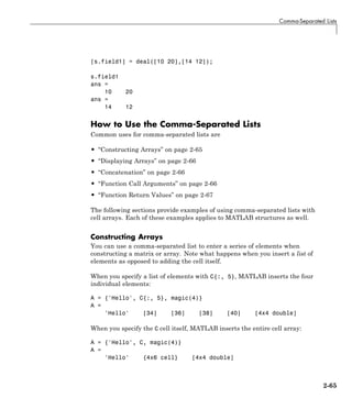 Comma-Separated Lists
[s.field1] = deal([10 20],[14 12]);
s.field1
ans =
10 20
ans =
14 12
How to Use the Comma-Separated Lists
Common uses for comma-separated lists are
• “Constructing Arrays” on page 2-65
• “Displaying Arrays” on page 2-66
• “Concatenation” on page 2-66
• “Function Call Arguments” on page 2-66
• “Function Return Values” on page 2-67
The following sections provide examples of using comma-separated lists with
cell arrays. Each of these examples applies to MATLAB structures as well.
Constructing Arrays
You can use a comma-separated list to enter a series of elements when
constructing a matrix or array. Note what happens when you insert a list of
elements as opposed to adding the cell itself.
When you specify a list of elements with C{:, 5}, MATLAB inserts the four
individual elements:
A = {'Hello', C{:, 5}, magic(4)}
A =
'Hello' [34] [36] [38] [40] [4x4 double]
When you specify the C cell itself, MATLAB inserts the entire cell array:
A = {'Hello', C, magic(4)}
A =
'Hello' {4x6 cell} [4x4 double]
2-65
 
