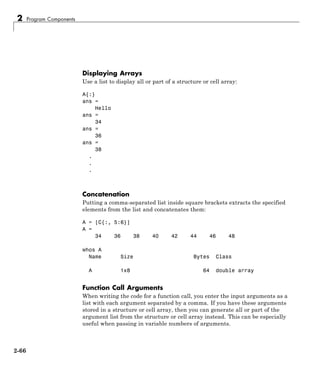 2 Program Components
Displaying Arrays
Use a list to display all or part of a structure or cell array:
A{:}
ans =
Hello
ans =
34
ans =
36
ans =
38
.
.
.
Concatenation
Putting a comma-separated list inside square brackets extracts the specified
elements from the list and concatenates them:
A = [C{:, 5:6}]
A =
34 36 38 40 42 44 46 48
whos A
Name Size Bytes Class
A 1x8 64 double array
Function Call Arguments
When writing the code for a function call, you enter the input arguments as a
list with each argument separated by a comma. If you have these arguments
stored in a structure or cell array, then you can generate all or part of the
argument list from the structure or cell array instead. This can be especially
useful when passing in variable numbers of arguments.
2-66
 