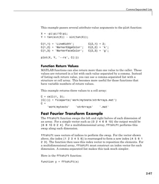 Comma-Separated Lists
This example passes several attribute-value arguments to the plot function:
X = -pi:pi/10:pi;
Y = tan(sin(X)) - sin(tan(X));
C{1,1} = 'LineWidth'; C{2,1} = 2;
C{1,2} = 'MarkerEdgeColor'; C{2,2} = 'k';
C{1,3} = 'MarkerFaceColor'; C{2,3} = 'g';
plot(X, Y, '--rs', C{:})
Function Return Values
MATLAB functions can also return more than one value to the caller. These
values are returned in a list with each value separated by a comma. Instead
of listing each return value, you can use a comma-separated list with a
structure or cell array. This becomes more useful for those functions that
have variable numbers of return values.
This example returns three values to a cell array:
C = cell(1, 3);
[C{:}] = fileparts('work/mytests/strArrays.mat')
C =
'work/mytests' 'strArrays' '.mat'
Fast Fourier Transform Example
The fftshift function swaps the left and right halves of each dimension of
an array. For a simple vector such as [0 2 4 6 8 10] the output would be
[6 8 10 0 2 4]. For a multidimensional array, fftshift performs this
swap along each dimension.
fftshift uses vectors of indices to perform the swap. For the vector shown
above, the index [1 2 3 4 5 6] is rearranged to form a new index [4 5 6 1
2 3]. The function then uses this index vector to reposition the elements. For
a multidimensional array, fftshift must construct an index vector for each
dimension. A comma-separated list makes this task much simpler.
Here is the fftshift function:
function y = fftshift(x)
2-67
 