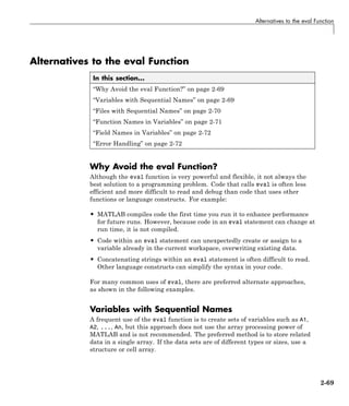 Alternatives to the eval Function
Alternatives to the eval Function
In this section...
“Why Avoid the eval Function?” on page 2-69
“Variables with Sequential Names” on page 2-69
“Files with Sequential Names” on page 2-70
“Function Names in Variables” on page 2-71
“Field Names in Variables” on page 2-72
“Error Handling” on page 2-72
Why Avoid the eval Function?
Although the eval function is very powerful and flexible, it not always the
best solution to a programming problem. Code that calls eval is often less
efficient and more difficult to read and debug than code that uses other
functions or language constructs. For example:
• MATLAB compiles code the first time you run it to enhance performance
for future runs. However, because code in an eval statement can change at
run time, it is not compiled.
• Code within an eval statement can unexpectedly create or assign to a
variable already in the current workspace, overwriting existing data.
• Concatenating strings within an eval statement is often difficult to read.
Other language constructs can simplify the syntax in your code.
For many common uses of eval, there are preferred alternate approaches,
as shown in the following examples.
Variables with Sequential Names
A frequent use of the eval function is to create sets of variables such as A1,
A2, ..., An, but this approach does not use the array processing power of
MATLAB and is not recommended. The preferred method is to store related
data in a single array. If the data sets are of different types or sizes, use a
structure or cell array.
2-69
 