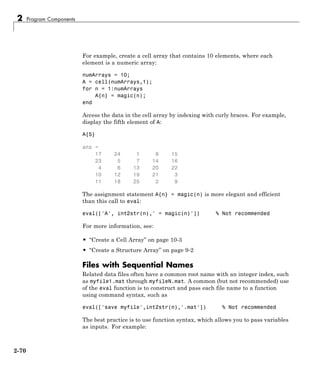 2 Program Components
For example, create a cell array that contains 10 elements, where each
element is a numeric array:
numArrays = 10;
A = cell(numArrays,1);
for n = 1:numArrays
A{n} = magic(n);
end
Access the data in the cell array by indexing with curly braces. For example,
display the fifth element of A:
A{5}
ans =
17 24 1 8 15
23 5 7 14 16
4 6 13 20 22
10 12 19 21 3
11 18 25 2 9
The assignment statement A{n} = magic(n) is more elegant and efficient
than this call to eval:
eval(['A', int2str(n),' = magic(n)']) % Not recommended
For more information, see:
• “Create a Cell Array” on page 10-3
• “Create a Structure Array” on page 9-2
Files with Sequential Names
Related data files often have a common root name with an integer index, such
as myfile1.mat through myfileN.mat. A common (but not recommended) use
of the eval function is to construct and pass each file name to a function
using command syntax, such as
eval(['save myfile',int2str(n),'.mat']) % Not recommended
The best practice is to use function syntax, which allows you to pass variables
as inputs. For example:
2-70
 