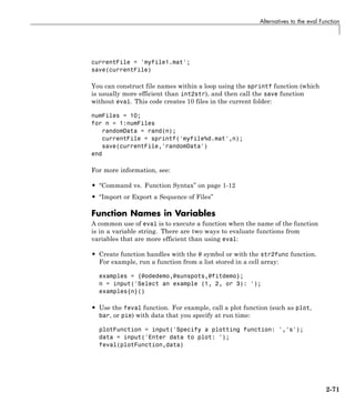 Alternatives to the eval Function
currentFile = 'myfile1.mat';
save(currentFile)
You can construct file names within a loop using the sprintf function (which
is usually more efficient than int2str), and then call the save function
without eval. This code creates 10 files in the current folder:
numFiles = 10;
for n = 1:numFiles
randomData = rand(n);
currentFile = sprintf('myfile%d.mat',n);
save(currentFile,'randomData')
end
For more information, see:
• “Command vs. Function Syntax” on page 1-12
• “Import or Export a Sequence of Files”
Function Names in Variables
A common use of eval is to execute a function when the name of the function
is in a variable string. There are two ways to evaluate functions from
variables that are more efficient than using eval:
• Create function handles with the @ symbol or with the str2func function.
For example, run a function from a list stored in a cell array:
examples = {@odedemo,@sunspots,@fitdemo};
n = input('Select an example (1, 2, or 3): ');
examples{n}()
• Use the feval function. For example, call a plot function (such as plot,
bar, or pie) with data that you specify at run time:
plotFunction = input('Specify a plotting function: ','s');
data = input('Enter data to plot: ');
feval(plotFunction,data)
2-71
 