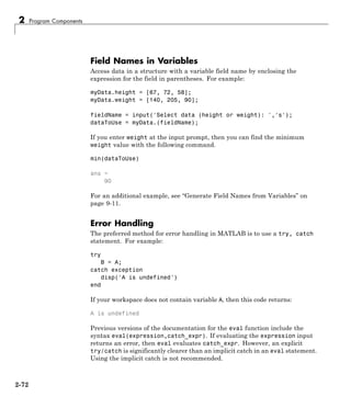 2 Program Components
Field Names in Variables
Access data in a structure with a variable field name by enclosing the
expression for the field in parentheses. For example:
myData.height = [67, 72, 58];
myData.weight = [140, 205, 90];
fieldName = input('Select data (height or weight): ','s');
dataToUse = myData.(fieldName);
If you enter weight at the input prompt, then you can find the minimum
weight value with the following command.
min(dataToUse)
ans =
90
For an additional example, see “Generate Field Names from Variables” on
page 9-11.
Error Handling
The preferred method for error handling in MATLAB is to use a try, catch
statement. For example:
try
B = A;
catch exception
disp('A is undefined')
end
If your workspace does not contain variable A, then this code returns:
A is undefined
Previous versions of the documentation for the eval function include the
syntax eval(expression,catch_expr). If evaluating the expression input
returns an error, then eval evaluates catch_expr. However, an explicit
try/catch is significantly clearer than an implicit catch in an eval statement.
Using the implicit catch is not recommended.
2-72
 