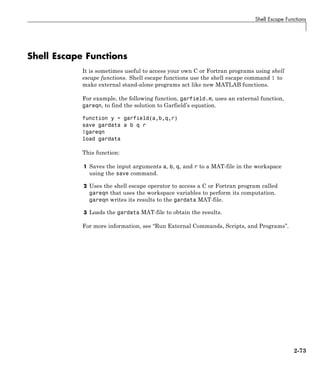 Shell Escape Functions
Shell Escape Functions
It is sometimes useful to access your own C or Fortran programs using shell
escape functions. Shell escape functions use the shell escape command ! to
make external stand-alone programs act like new MATLAB functions.
For example, the following function, garfield.m, uses an external function,
gareqn, to find the solution to Garfield’s equation.
function y = garfield(a,b,q,r)
save gardata a b q r
!gareqn
load gardata
This function:
1 Saves the input arguments a, b, q, and r to a MAT-file in the workspace
using the save command.
2 Uses the shell escape operator to access a C or Fortran program called
gareqn that uses the workspace variables to perform its computation.
gareqn writes its results to the gardata MAT-file.
3 Loads the gardata MAT-file to obtain the results.
For more information, see “Run External Commands, Scripts, and Programs”.
2-73
 