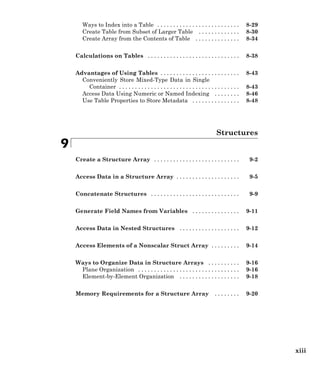 Ways to Index into a Table . . . . . . . . . . . . . . . . . . . . . . . . . . 8-29
Create Table from Subset of Larger Table . . . . . . . . . . . . . 8-30
Create Array from the Contents of Table . . . . . . . . . . . . . . 8-34
Calculations on Tables . . . . . . . . . . . . . . . . . . . . . . . . . . . . . 8-38
Advantages of Using Tables . . . . . . . . . . . . . . . . . . . . . . . . . 8-43
Conveniently Store Mixed-Type Data in Single
Container . . . . . . . . . . . . . . . . . . . . . . . . . . . . . . . . . . . . . . 8-43
Access Data Using Numeric or Named Indexing . . . . . . . . 8-46
Use Table Properties to Store Metadata . . . . . . . . . . . . . . . 8-48
Structures
9
Create a Structure Array . . . . . . . . . . . . . . . . . . . . . . . . . . . 9-2
Access Data in a Structure Array . . . . . . . . . . . . . . . . . . . . 9-5
Concatenate Structures . . . . . . . . . . . . . . . . . . . . . . . . . . . . 9-9
Generate Field Names from Variables . . . . . . . . . . . . . . . 9-11
Access Data in Nested Structures . . . . . . . . . . . . . . . . . . . 9-12
Access Elements of a Nonscalar Struct Array . . . . . . . . . 9-14
Ways to Organize Data in Structure Arrays . . . . . . . . . . 9-16
Plane Organization . . . . . . . . . . . . . . . . . . . . . . . . . . . . . . . . 9-16
Element-by-Element Organization . . . . . . . . . . . . . . . . . . . 9-18
Memory Requirements for a Structure Array . . . . . . . . 9-20
xiii
 