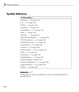 2 Program Components
Symbol Reference
In this section...
“Asterisk — *” on page 2-74
“At — @” on page 2-75
“Colon — :” on page 2-76
“Comma — ,” on page 2-77
“Curly Braces — { }” on page 2-78
“Dot — .” on page 2-78
“Dot-Dot — ..” on page 2-79
“Dot-Dot-Dot (Ellipsis) — ...” on page 2-79
“Dot-Parentheses — .( )” on page 2-80
“Exclamation Point — !” on page 2-81
“Parentheses — ( )” on page 2-81
“Percent — %” on page 2-82
“Percent-Brace — %{ %}” on page 2-82
“Plus — +” on page 2-83
“Semicolon — ;” on page 2-83
“Single Quotes — ’ ’” on page 2-84
“Space Character” on page 2-84
“Slash and Backslash — / ” on page 2-85
“Square Brackets — [ ]” on page 2-85
“Tilde — ~” on page 2-86
Asterisk — *
An asterisk in a filename specification is used as a wildcard specifier, as
described below.
2-74
 