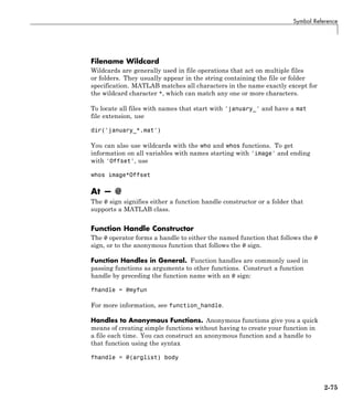 Symbol Reference
Filename Wildcard
Wildcards are generally used in file operations that act on multiple files
or folders. They usually appear in the string containing the file or folder
specification. MATLAB matches all characters in the name exactly except for
the wildcard character *, which can match any one or more characters.
To locate all files with names that start with 'january_' and have a mat
file extension, use
dir('january_*.mat')
You can also use wildcards with the who and whos functions. To get
information on all variables with names starting with 'image' and ending
with 'Offset', use
whos image*Offset
At — @
The @ sign signifies either a function handle constructor or a folder that
supports a MATLAB class.
Function Handle Constructor
The @ operator forms a handle to either the named function that follows the @
sign, or to the anonymous function that follows the @ sign.
Function Handles in General. Function handles are commonly used in
passing functions as arguments to other functions. Construct a function
handle by preceding the function name with an @ sign:
fhandle = @myfun
For more information, see function_handle.
Handles to Anonymous Functions. Anonymous functions give you a quick
means of creating simple functions without having to create your function in
a file each time. You can construct an anonymous function and a handle to
that function using the syntax
fhandle = @(arglist) body
2-75
 