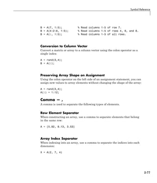 Symbol Reference
B = A(7, 1:5); % Read columns 1-5 of row 7.
B = A(4:2:8, 1:5); % Read columns 1-5 of rows 4, 6, and 8.
B = A(:, 1:5); % Read columns 1-5 of all rows.
Conversion to Column Vector
Convert a matrix or array to a column vector using the colon operator as a
single index:
A = rand(3,4);
B = A(:);
Preserving Array Shape on Assignment
Using the colon operator on the left side of an assignment statement, you can
assign new values to array elements without changing the shape of the array:
A = rand(3,4);
A(:) = 1:12;
Comma — ,
A comma is used to separate the following types of elements.
Row Element Separator
When constructing an array, use a comma to separate elements that belong
in the same row:
A = [5.92, 8.13, 3.53]
Array Index Separator
When indexing into an array, use a comma to separate the indices into each
dimension:
X = A(2, 7, 4)
2-77
 