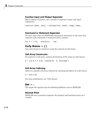 2 Program Components
Function Input and Output Separator
When calling a function, use a comma to separate output and input
arguments:
function [data, text] = xlsread(file, sheet, range, mode)
Command or Statement Separator
To enter more than one MATLAB command or statement on the same line,
separate each command or statement with a comma:
for k = 1:10, sum(A(k)), end
Curly Braces — { }
Use curly braces to construct or get the contents of cell arrays.
Cell Array Constructor
To construct a cell array, enclose all elements of the array in curly braces:
C = {[2.6 4.7 3.9], rand(8)*6, 'C. Coolidge'}
Cell Array Indexing
Index to a specific cell array element by enclosing all indices in curly braces:
A = C{4,7,2}
For more information, see “Cell Arrays”
Dot — .
The single dot operator has the following different uses in MATLAB.
Decimal Point
MATLAB uses a period to separate the integral and fractional parts of a
number.
2-78
 