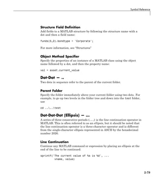 Symbol Reference
Structure Field Definition
Add fields to a MATLAB structure by following the structure name with a
dot and then a field name:
funds(5,2).bondtype = 'Corporate';
For more information, see “Structures”
Object Method Specifier
Specify the properties of an instance of a MATLAB class using the object
name followed by a dot, and then the property name:
val = asset.current_value
Dot-Dot — ..
Two dots in sequence refer to the parent of the current folder.
Parent Folder
Specify the folder immediately above your current folder using two dots. For
example, to go up two levels in the folder tree and down into the test folder,
use
cd ....test
Dot-Dot-Dot (Ellipsis) — ...
A series of three consecutive periods (...) is the line continuation operator in
MATLAB. This is often referred to as an ellipsis, but it should be noted that
the line continuation operator is a three-character operator and is different
from the single-character ellipsis represented in ASCII by the hexadecimal
number 2026.
Line Continuation
Continue any MATLAB command or expression by placing an ellipsis at the
end of the line to be continued:
sprintf('The current value of %s is %d', ...
vname, value)
2-79
 