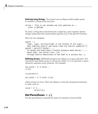 2 Program Components
Entering Long Strings. You cannot use an ellipsis within single quotes
to continue a string to the next line:
string = 'This is not allowed and will generate an ...
error in MATLAB.'
To enter a string that extends beyond a single line, piece together shorter
strings using either the concatenation operator ([]) or the sprintf function.
Here are two examples:
quote1 = [
'Tiger, tiger, burning bright in the forests of the night,' ...
'what immortal hand or eye could frame thy fearful symmetry?'];
quote2 = sprintf('%s%s%s', ...
'In Xanadu did Kubla Khan a stately pleasure-dome decree,', ...
'where Alph, the sacred river, ran ', ...
'through caverns measureless to man down to a sunless sea.');
Defining Arrays. MATLAB interprets the ellipsis as a space character. For
statements that define arrays or cell arrays within [] or {} operators, a space
character separates array elements. For example,
not_valid = [1 2 zeros...
(1,3)]
is equivalent to
not_valid = [1 2 zeros (1,3)]
which returns an error. Place the ellipses so that the interpreted statement
is valid, such as
valid = [1 2 ...
zeros(1,3)]
Dot-Parentheses — .( )
Use dot-parentheses to specify the name of a dynamic structure field.
2-80
 
