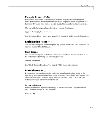 Symbol Reference
Dynamic Structure Fields
Sometimes it is useful to reference structures with field names that can
vary. For example, the referenced field might be passed as an argument to a
function. Dynamic field names specify a variable name for a structure field.
The variable fundtype shown here is a dynamic field name:
type = funds(5,2).(fundtype);
See “Generate Field Names from Variables” on page 9-11 for more information.
Exclamation Point — !
The exclamation point precedes operating system commands that you want to
execute from within MATLAB.
Shell Escape
The exclamation point initiates a shell escape function. Such a function is to
be performed directly by the operating system:
!rmdir oldtests
See “Shell Escape Functions” on page 2-73 for more information.
Parentheses — ( )
Parentheses are used mostly for indexing into elements of an array or for
specifying arguments passed to a called function. Parenthesis also control the
order of operations, and can group a vector visually (such as x = (1:10))
without calling a concatenation function.
Array Indexing
When parentheses appear to the right of a variable name, they are indices
into the array stored in that variable:
A(2, 7, 4)
2-81
 